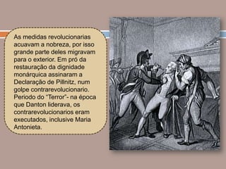 As medidas revolucionarias
acuavam a nobreza, por isso
grande parte deles migravam
para o exterior. Em pró da
restauração da dignidade
monárquica assinaram a
Declaração de Pillnitz, num
golpe contrarevolucionario.
Periodo do “Terror”- na época
que Danton liderava, os
contrarevolucionarios eram
executados, inclusive Maria
Antonieta.
 