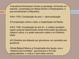 Jacobinos forneceram armas à população, formando um
exército, comandado por Marat Danton e Rosbespierre, e
que proclamaram a Republica.

Em 1793- Constituição do ano I – democratização

Conspiração contra o clero, e implantação da Razão.

Em 1795- Constituição do ano III – o critério censitário
(quem possuía determinada renda tinha poder da palavra)
voltava a ativa, e o poder executivo cabia a um Diretorio
eleito.

O Diretório era liderado por girondinos, em oposição aos
jacobinos.

Noel Babeuf liderou a Conspiração dos Iguais, era a
“ditadura dos humildes”, que buscava o fim das
desigualdades, e visava o bem-estar comum.
 