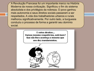 A Revolução Francesa foi um importante marco na História
Moderna da nossa civilização. Significou o fim do sistema
absolutista e dos privilégios da nobreza. O povo ganhou
mais autonomia e seus direitos sociais passaram a ser
respeitados. A vida dos trabalhadores urbanos e rurais
melhorou significativamente. Por outro lado, a burguesia
conduziu o processo de forma a garantir seu domínio
social.
 