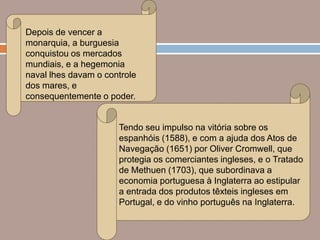 Depois de vencer a
monarquia, a burguesia
conquistou os mercados
mundiais, e a hegemonia
naval lhes davam o controle
dos mares, e
consequentemente o poder.


                      Tendo seu impulso na vitória sobre os
                      espanhóis (1588), e com a ajuda dos Atos de
                      Navegação (1651) por Oliver Cromwell, que
                      protegia os comerciantes ingleses, e o Tratado
                      de Methuen (1703), que subordinava a
                      economia portuguesa à Inglaterra ao estipular
                      a entrada dos produtos têxteis ingleses em
                      Portugal, e do vinho português na Inglaterra.
 