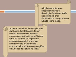 A Inglaterra enterrou o
                                  absolutismo após a
                                  Revolução Gloriosa (1688),
                                  a supremacia era o
                                  Parlamento e inaugurou-se o
                                  Estado liberal inglês.


Superou também a França por meio
da Guerra dos Sete Anos, foi um
conflito travado entre diversas
monarquias nacionais européias em
torno do controle de regiões de
exploração colonial, procurava
rivalizar contra a supremacia
exercida pelos britânicos nas regiões
da América do Norte e na Índia.
 