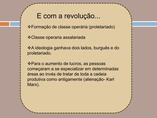 E com a revolução...
Formação de classe operária (proletariado)

Classe operaria assalariada

A ideologia ganhava dois lados, burguês e do
proletariado.

Para o aumento de lucros, as pessoas
começaram a se especializar em determinadas
áreas ao invés de tratar de toda a cadeia
produtiva como antigamente (alienação- Karl
Marx).
 