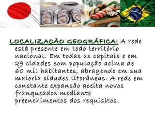 LOCALIZAÇÃO GEOGRÁFICA: A rede
 está presente em todo território
 nacional. Em todas as capitais e em
 29 cidades com população acima de
 60 mil habitantes, abragendo em sua
 maioria cidades litorâneas. A rede em
 constante expansão aceita novos
 franqueados mediante
 preenchimentos dos requisitos.
 