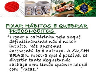 FIXAR HÁBITOS E QUEBRAR
 PRECONCEITOS
“ Trocar a caipirinha pelo saquê
  definitivamente não é nosso
  intuito. Nós queremos
  acrescentá-lo à cultura. A SUSHI
  BRASIL mostra que é possível se
  divertir tanto degustando
  cachaça com limão quanto saquê
  com frutas.”
 