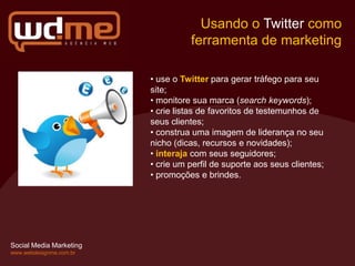 Usando o Twitter como
                                   ferramenta de marketing

                         • use o Twitter para gerar tráfego para seu
                         site;
                         • monitore sua marca (search keywords);
                         • crie listas de favoritos de testemunhos de
                         seus clientes;
                         • construa uma imagem de liderança no seu
                         nicho (dicas, recursos e novidades);
                         • interaja com seus seguidores;
                         • crie um perfil de suporte aos seus clientes;
                         • promoções e brindes.




Social Media Marketing
www.webdesignme.com.br
 