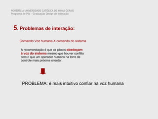 Comando Voz humana X comando do sistema A recomendação é que os pilotos  obedeçam à voz do sistema  mesmo que houver conflito com o que um operador humano na torre de controle mais próxima orientar.  PONTIFÍCIA UNIVERSIDADE CATÓLICA DE MINAS GERAIS Programa de Pós – Graduação Design de Interação 5 . Problemas de interação:  PROBLEMA: é mais intuitivo confiar na voz humana  
