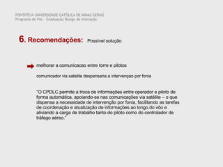 Possível solução melhorar a comunicacao entre torre e pilotos   PONTIFÍCIA UNIVERSIDADE CATÓLICA DE MINAS GERAIS Programa de Pós – Graduação Design de Interação 6 . Recomendações:  comunicador via satelite despensaria a intervençao por fonia “ O CPDLC permite a troca de informações entre operador e piloto de forma automática, apoiando-se nas comunicações via satélite – o que dispensa a necessidade de intervenção por fonia, facilitando as tarefas de coordenação e atualização de informações ao longo do vôo e aliviando a carga de trabalho tanto do piloto como do controlador de tráfego aéreo.” 