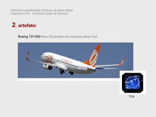 PONTIFÍCIA UNIVERSIDADE CATÓLICA DE MINAS GERAIS Programa de Pós – Graduação Design de Interação 2 . artefato:  Boeing 737-800  New Generation da empresa aérea Gol.  TCA 