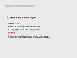 PONTIFÍCIA UNIVERSIDADE CATÓLICA DE MINAS GERAIS Programa de Pós – Graduação Design de Interação 5 . Problemas de interação:  COMUNICAÇÃO Problema de comunicação entre torre e boeing 737 O boeing não foi avisado sobre mudança de rota. SISTEMAS O sistema anti-colisão do boeing não detectou o avião legacy  na mesma rota, porque o transponder do legacy estava desligado. 
