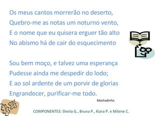 Os meus cantos morrerão no deserto,  Quebro-me as notas um noturno vento,  E o nome que eu quisera erguer tão alto  No abismo há de cair do esquecimento  Sou bem moço, e talvez uma esperança Pudesse ainda me despedir do lodo; E ao sol ardente de um porvir de glorias  Engrandecer, purificar-me todo. Machadinho COMPONENTES: Sheila G., Bruna P., Kiara P. e Milene C. 