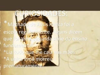 CURIOSIDADES:  * Machado de Assis nunca foi a  escola regularmente. Alguns dizem  que foi até a segunda série do ensino fundamental. *Lia tudo que lhe caia nas mãos. *A única irmã morreu prematuramente. 