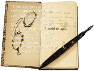 *Ele passava os seus dias entre o casebre dos pais e a fidalguia do  casarão de sua madrinha *Embora preferisse ler a rezar,  Machado aceitou ser coroinha, ou seja, ajudar nas missas. *Enquanto escrevia  Memórias  Póstumas de Brás Cubas,  ele foi acometido por uma das suas piores crises intestinais, com complicações para sua frágil visão .   