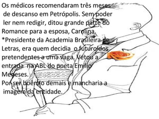 Os médicos recomendaram três meses de descanso em Petrópolis. Sem poder ler nem redigir, ditou grande parte do  Romance para a esposa, Carolina. *Presidente da Academia Brasileira de  Letras, era quem decidia  o futuro dos  pretendentes a uma vaga. Vetou a  entrada  na ABL do poeta Emilio  Meneses. Por ser boêmio demais e mancharia a imagem da entidade. 