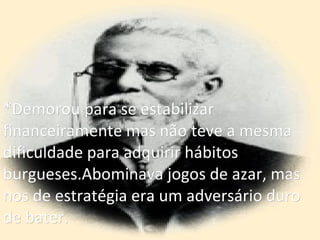 *Demorou para se estabilizar  financeiramente mas não teve a mesma dificuldade para adquirir hábitos  burgueses.Abominava jogos de azar, mas nos de estratégia era um adversário duro de bater. 