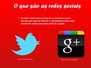 O que são as redes sociais
  As redes sociais são um meio de se conectar a outras
   pessoas por meio da internet e normalmente estas redes
   funcionam tendo como base perfis de usuário.




 Logo da rede social Twitter               Logo da rede social Google +
 