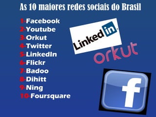 As 10 maiores redes sociais do Brasil
1-Facebook
2-Youtube
3-Orkut
4-Twitter
5-LinkedIn
6-Flickr
7-Badoo
8-Dihitt
9-Ning
10-Foursquare
 