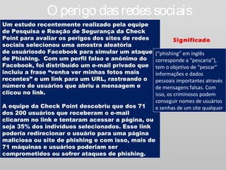 O perigo das redes sociais
Um estudo recentemente realizado pela equipe
de Pesquisa e Reação de Segurança da Check
Point para avaliar os perigos dos sites de redes           Significado
sociais selecionou uma amostra aleatória
de usuáriosdo Facebook para simular um ataque       (“phishing” em inglês
de Phishing.  Com um perfil falso e anônimo do      corresponde a “pescaria”),
Facebook, foi distribuído um e-mail privado que     tem o objetivo de “pescar”
incluiu a frase “venha ver minhas fotos mais        informações e dados
recentes” e um link para um URL, rastreando o       pessoais importantes através
número de usuários que abriu a mensagem e           de mensagens falsas. Com
clicou no link.                                     isso, os criminosos podem
                                                    conseguir nomes de usuários
A equipe da Check Point descobriu que dos 71        e senhas de um site qualquer
dos 200 usuários que receberam o e-mail
clicaram no link e tentaram acessar a página, ou
seja 35% dos indivíduos selecionados. Esse link
poderia redirecionar o usuário para uma página
maliciosa ou site de phishing e com isso, mais de
71 máquinas e usuários poderiam ser
comprometidos ou sofrer ataques de phishing. 
 