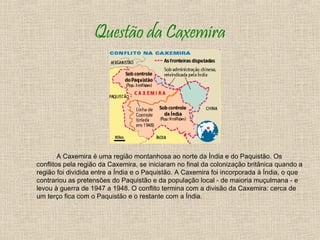 Questão da Caxemira




        A Caxemira é uma região montanhosa ao norte da Índia e do Paquistão. Os
conflitos pela região da Caxemira, se iniciaram no final da colonização britânica quando a
região foi dividida entre a Índia e o Paquistão. A Caxemira foi incorporada à Índia, o que
contrariou as pretensões do Paquistão e da população local - de maioria muçulmana - e
levou à guerra de 1947 a 1948. O conflito termina com a divisão da Caxemira: cerca de
um terço fica com o Paquistão e o restante com a Índia.
 