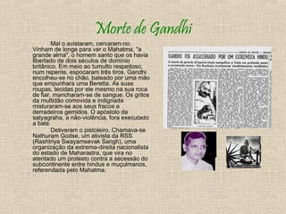 Morte de Gandhi
        Mal o avistaram, cercaram-no.
Vinham de longe para ver o Mahatma, "a
grande alma", o homem santo que os havia
libertado de dois séculos de domínio
britânico. Em meio ao tumulto respeitoso,
num repente, espocaram três tiros. Gandhi
encolheu-se no chão, baleado por uma mão
que empunhara uma Beretta. As suas
roupas, tecidas por ele mesmo na sua roca
de fiar, mancharam-se de sangue. Os gritos
da multidão comovida e indignada
misturaram-se aos seus fracos e
derradeiros gemidos. O apóstolo da
satyagraha, a não-violência, fora executado
a bala.
        Detiveram o pistoleiro. Chamava-se
Nathuram Godse, um ativista da RSS
(Rashtriya Swayamsevak Sangh), uma
organização da extrema-direita nacionalista
do estado de Maharastra, que vira no
atentado um protesto contra a secessão do
subcontinente entre hindus e muçulmanos,
referendada pelo Mahatma.
 