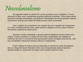 Neocolonialismo
       Na segunda metade do século XIX, países europeus como a Inglaterra, França,
 Alemanha e Itália, eram considerados grandes potências industriais. Todos esses países
 exerceram atitudes imperialistas, pois estavam interessados em formar grandes impérios
 econômicos, levando suas áreas de influência para outros continentes

       Com o objetivo de aumentarem sua margem de lucro e também de conseguirem
 um custo consideravelmente baixo, estes países se dirigiram à África, Ásia e Oceania,
 dominando e explorando esses povos.

        Durante a corrida imperialista, a grande potência Inglaterra tomara a Índia como
 colônia. Invadiu o território e o dividiu em províncias, comandadas por ingleses de
 confiança da corte. O controle da Índia apresentava muitas vantagens econômicas, visto
 que a localidade é ideal para diversos cultivos e investimentos.

       Porém, depois de muitos anos de exploração e controle por parte da Inglaterra,
 deu-se a Segunda Guerra Mundial e entre suas consequências pode-se apontar a
 descolonização e o surgimento de várias novas nações na África e Ásia.
 