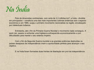 Na Índia
        País de dimensões continentais, com certa de 3,3 milhões km², a Índia - dividida
 em principados – constituía uma das mais importantes colônias britânicas sob o aspecto
 econômico e em 1885, surgiu o primeiro movimento nacionalista na região, encabeçado
 por intelectuais indianos.

         Entretanto, até o fim da Primeira Guerra Mundial o movimento nada conseguiu. A
 partir daí, passou a enfrentar uma Inglaterra enfraquecida economicamente e com
 dificuldades para manter o seu extenso Império.

        Com o fim da Segunda Guerra mundial e as grandes potências destruídas os
 países desejosos de independência viram a oportunidade perfeita para alcançar o seu
 objetivo.

       E na Índia foram formadas duas frentes de libertação em prol da independência:
 