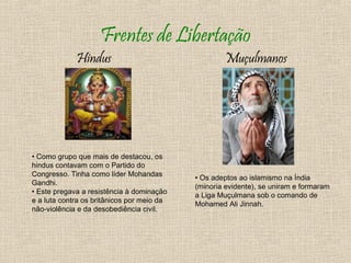 Frentes de Libertação
             Hindus                                 Muçulmanos




• Como grupo que mais de destacou, os
hindus contavam com o Partido do
Congresso. Tinha como líder Mohandas
                                            • Os adeptos ao islamismo na Índia
Gandhi.
                                            (minoria evidente), se uniram e formaram
• Este pregava a resistência à dominação
                                            a Liga Muçulmana sob o comando de
e a luta contra os britânicos por meio da
                                            Mohamed Ali Jinnah.
não-violência e da desobediência civil.
 