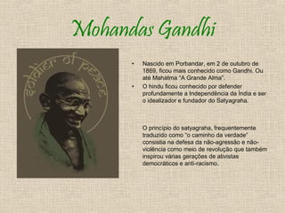 Mohandas Gandhi
      •   Nascido em Porbandar, em 2 de outubro de
          1869, ficou mais conhecido como Gandhi. Ou
          até Mahatma “A Grande Alma”.
      •   O hindu ficou conhecido por defender
          profundamente a Independência da Índia e ser
          o idealizador e fundador do Satyagraha.



          O princípio do satyagraha, frequentemente
          traduzido como “o caminho da verdade”
          consistia na defesa da não-agressão e não-
          violência como meio de revolução que também
          inspirou várias gerações de ativistas
          democráticos e anti-racismo.
 