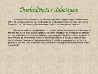 Desobediência e Sabotagem
       A ação de Gandhi consistia em desobedecer as leis inglesas sem se importar em
sofrer as consequências do ato, em boicotar os produtos ingleses e em fazer greves de
fome para que hindus e muçulmanos deixem de lado as divergências religiosas.

      Dentre as medidas desobedientes do pacifista, houve uma que merece destaque. A
Marcha do Sal. Na Índia era lei: a produção de sal é monopólio da metrópole e é proibida
a comercialização do produto por indianos. Nessa ocasião Gandhi promoveu uma marcha
com milhares de muçulmanos, hindus e siques indianos até o mar, para fazerem sal e
comercializarem nas ruas e povoados da Índia. A Inglaterra logo conteve a venda e a
produção, mas era clara a determinação dos revoltosos que preocupavam cada vez mais
a metrópole.
 