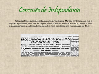Concessão da Independência
       Além das fortes pressões indianas a Segunda Guerra Mundial contribuiu com que a
Inglaterra passasse, aos poucos, depois de certo tempo, a conceder certos direitos à Índia
e, posteriormente, a Independência definitiva. Isso aconteceu em 15 de agosto de 1947.
 