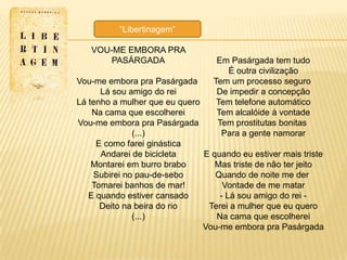 ―Libertinagem‖

   VOU-ME EMBORA PRA
       PASÁRGADA                   Em Pasárgada tem tudo
                                     É outra civilização
Vou-me embora pra Pasárgada       Tem um processo seguro
      Lá sou amigo do rei          De impedir a concepção
Lá tenho a mulher que eu quero     Tem telefone automático
    Na cama que escolherei         Tem alcalóide à vontade
Vou-me embora pra Pasárgada        Tem prostitutas bonitas
              (...)                 Para a gente namorar
     E como farei ginástica
      Andarei de bicicleta     E quando eu estiver mais triste
    Montarei em burro brabo       Mas triste de não ter jeito
    Subirei no pau-de-sebo        Quando de noite me der
    Tomarei banhos de mar!          Vontade de me matar
   E quando estiver cansado        - Lá sou amigo do rei -
      Deito na beira do rio     Terei a mulher que eu quero
              (...)               Na cama que escolherei
                               Vou-me embora pra Pasárgada
 