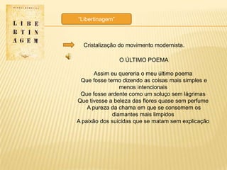 ―Libertinagem‖



  Cristalização do movimento modernista.

                 O ÚLTIMO POEMA

       Assim eu quereria o meu último poema
 Que fosse terno dizendo as coisas mais simples e
                menos intencionais
 Que fosse ardente como um soluço sem lágrimas
Que tivesse a beleza das flores quase sem perfume
    A pureza da chama em que se consomem os
             diamantes mais limpidos
A paixão dos suicidas que se matam sem explicação
 