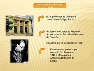 Academia Brasileira de
      Letras


       1938, professor de Literatura
       Universal no Colégio Pedro II




       Professor de Literatura Hispano-
       Americanas na Faculdade Nacional
       de Filosofia

       Aposenta por lei especial em 1956

           Recebeu dois prêmios por
           conjunto de obra e em
           1940 é eleito para a
           Academia Brasileira de
           Letras
 