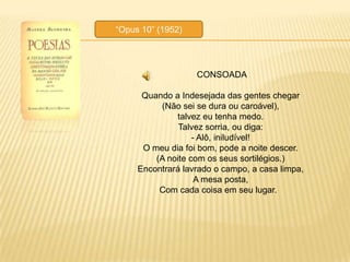 ―Opus 10‖ (1952)




                   CONSOADA

      Quando a Indesejada das gentes chegar
          (Não sei se dura ou caroável),
              talvez eu tenha medo.
               Talvez sorria, ou diga:
                   - Alô, iniludível!
      O meu dia foi bom, pode a noite descer.
         (A noite com os seus sortilégios.)
     Encontrará lavrado o campo, a casa limpa,
                    A mesa posta,
          Com cada coisa em seu lugar.
 