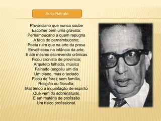 Auto-Retrato

  Provinciano que nunca soube
   Escolher bem uma gravata;
 Pernambucano a quem repugna
     A faca do pernambucano;
 Poeta ruim que na arte da prosa
 Envelheceu na infância da arte,
E até mesmo escrevendo crônicas
   Ficou cronista de província;
     Arquiteto falhado, músico
     Falhado (engoliu um dia
     Um piano, mas o teclado
   Ficou de fora); sem família,
        Religião ou filosofia;
Mal tendo a inquietação de espírito
    Que vem do sobrenatural,
    E em matéria de profissão
       Um tísico profissional.
 