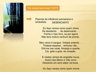 ―As cinzas das horas‖ (1917)



       Poemas de influência parnasiana e
       simbolista.    DESENCANTO

             Eu faço versos como quem chora
            De desalento. . . de desencanto. . .
              Fecha o meu livro, se por agora
            Não tens motivo nenhum de pranto.

          Meu verso é sangue. Volúpia ardente. . .
            Tristeza esparsa... remorso vão...
           Dói-me nas veias. Amargo e quente,
              Cai, gota a gota, do coração.

             E nestes versos de angústia rouca,
               Assim dos lábios a vida corre,
             Deixando um acre sabor na boca.

             - Eu faço versos como quem morre.
 