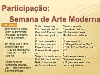 Os Sapos                    Vede como primo          Clame a saparia
Enfunando os papos,         Em comer os hiatos!      Em críticas céticas:
Saem da penumbra,           Que arte! E nunca rimo   Não há mais poesia,
Aos pulos, os sapos.        Os termos cognatos.      Mas há artes poéticas…
A luz os delumbra.          –                        –
—                           O meu verso é bom        Urra o sapo-boi:
Em ronco que a terra,       Frumento sem joio.       – ―Meu pai foi rei‖ — ―Foi!‖
Berra o sapo-boi:           Faço rimas com           – ―Não foi!‖ — ―Foi!‖ — ―Não
– ―Meu pai foi à guerra!‖   Consoantes de apoio.     foi!‖
– ―Não foi!‖ — ―Foi!‖ —     —                        –
―Não foi!‖                  Vai por cinquenta anos   Brada em um assomo
–                           Que lhes dei a norma:    O sapo-tanoeiro:
O sapo-tanoeiro             Reduzi sem danos         – ―A grande arte é como
Parnasiano aguado,          As formas a forma.       Lavor de joalheiro.
Diz: — Meu cancioneiro
É bem martelado.
 