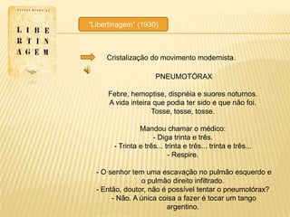 ―Libertinagem‖ (1930)



     Cristalização do movimento modernista.

                      PNEUMOTÓRAX

     Febre, hemoptise, dispnéia e suores noturnos.
     A vida inteira que podia ter sido e que não foi.
                   Tosse, tosse, tosse.

                Mandou chamar o médico:
                     - Diga trinta e três.
       - Trinta e três... trinta e três... trinta e três...
                           - Respire.

  - O senhor tem uma escavação no pulmão esquerdo e
                 o pulmão direito infiltrado.
  - Então, doutor, não é possível tentar o pneumotórax?
       - Não. A única coisa a fazer é tocar um tango
                        argentino.
 