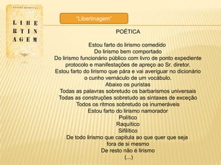―Libertinagem‖

                          POÉTICA

               Estou farto do lirismo comedido
                   Do lirismo bem comportado
Do lirismo funcionário público com livro de ponto expediente
     protocolo e manifestações de apreço ao Sr. diretor.
Estou farto do lirismo que pára e vai averiguar no dicionário
             o cunho vernáculo de um vocábulo.
                        Abaixo os puristas
 Todas as palavras sobretudo os barbarismos universais
 Todas as construções sobretudo as sintaxes de exceção
          Todos os ritmos sobretudo os inumeráveis
               Estou farto do lirismo namorador
                              Político
                             Raquítico
                              Sifilítico
      De todo lirismo que capitula ao que quer que seja
                         fora de si mesmo
                     De resto não é lirismo
                                 (...)
 