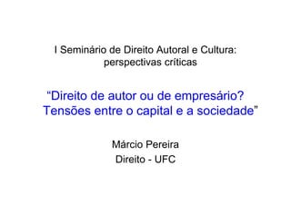 I Seminário de Direito Autoral e Cultura:
             perspectivas críticas


 “Direito de autor ou de empresário?
Tensões entre o capital e a sociedade”

              Márcio Pereira
              Direito - UFC
 