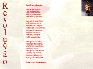 Revolução Meu País Liberto Meu País liberto pela madrugada na força do povo há muito sonhada! Meu país guardado no fundo da arca coberto do tempo do tempo sem marca. Meu país cansado, de peito fendido, de rosto velado e até esquecido. Meu país mazela, herança da guerra, nos filhos roubados tirados à terra. Meu país sem rumo perdido na história de gente tristonha sem gosto à vitória.   Frassino Machado                