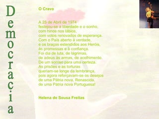 Democracia O Cravo A 25 de Abril de 1974 festejou-se a liberdade e o sonho, com hinos nos lábios, com votos renovados de esperança. Com o País aberto à verdade, e os braços estendidos aos Heróis, às promessas e à confiança. Foi dia de luta, de lágrimas, de adeus às armas, de acolhimento. De um sorriso para uma certeza. As prisões e as torturas queriam-se longe da lembrança, pois agora reforçavam-se os desejos de uma Pátria nova, Renascida, de uma Pátria nova Portuguesa! Helena de Sousa Freitas    