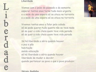 Liberdade Liberdade Viemos com o peso do passado e da semente esperar tantos anos torna tudo mais urgente e a sede de uma espera só se ataca na torrente e a sede de uma espera só se ataca na torrente Vivemos tantos anos a falar pela calada só se pode querer tudo quanto não se teve nada só se quer a vida cheia quem teve vida parada só se quer a vida cheia quem teve vida parada Só há liberdade a sério quando houver a paz o pão habitação saúde educação só há liberdade a sério quando houver liberdade de mudar e decidir quando pertencer ao povo o que o povo produzir.  Sérgio Godinho 