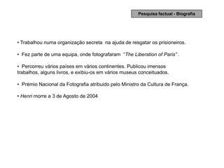 Pesquisa factual - Biografia




• Trabalhou numa organização secreta na ajuda de resgatar os prisioneiros.

• Fez parte de uma equipa, onde fotografaram “The Liberation of Paris” .

• Percorreu vários países em vários continentes. Publicou imensos
trabalhos, alguns livros, e exibiu-os em vários museus conceituados.

• Prémio Nacional da Fotografia atribuido pelo Ministro da Cultura de França.

• Henri morre a 3 de Agosto de 2004
 