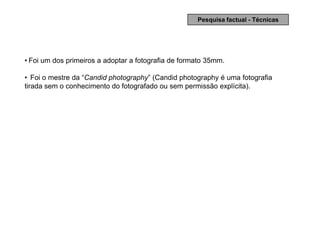 Pesquisa factual - Técnicas




• Foi um dos primeiros a adoptar a fotografia de formato 35mm.

• Foi o mestre da “Candid photography” (Candid photography é uma fotografia
tirada sem o conhecimento do fotografado ou sem permissão explícita).
 