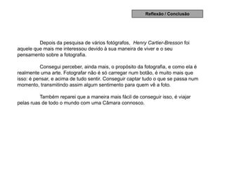 Reflexão / Conclusão




         Depois da pesquisa de vários fotógrafos, Henry Cartier-Bresson foi
aquele que mais me interessou devido à sua maneira de viver e o seu
pensamento sobre a fotografia.

          Consegui perceber, ainda mais, o propósito da fotografia, e como ela é
realmente uma arte. Fotografar não é só carregar num botão, é muito mais que
isso: é pensar, e acima de tudo sentir. Conseguir captar tudo o que se passa num
momento, transmitindo assim algum sentimento para quem vê a foto.

          Também reparei que a maneira mais fácil de conseguir isso, é viajar
pelas ruas de todo o mundo com uma Câmara connosco.
 