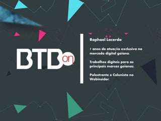 Raphael Lacerda

7 anos de atuação exclusiva no
mercado digital goiano.

Trabalhos digitais para as
principais marcas goianas.

Palestrante e Colunista no
Webinsider.
 