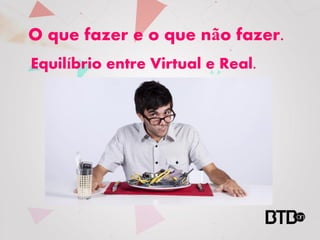O que fazer e o que não fazer.
Equilíbrio entre Virtual e Real.
 