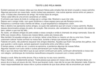 TEXTO LIDO PELA MARA

Existem pessoas em nossas vidas que nos deixam felizes pelo simples fato de terem cruzado o nosso caminho.
Algumas percorrem ao nosso lado, vendo muitas luas passarem, mas outras apenas vemos entre um passo e
outro. A todas elas chamamos de amigo. Há muitos tipos de amigos.
Talvez cada folha de uma árvore caracterize um deles.
O primeiro que nasce do broto é o amigo pai e o amigo mãe. Mostram o que é ter vida.
Depois vem o amigo irmão, com quem dividimos o nosso espaço para que ele floresça como nós.
Passamos a conhecer toda a família de folhas, a qual respeitamos e desejamos o bem.
Mas o destino nos apresenta outros amigos, os quais não sabíamos que iam cruzar o nosso caminho. Muitos
desses denominados amigos do peito, do coração. São sinceros, são verdadeiros. Sabem quando não estamos
bem, sabem o que nos faz feliz...
Às vezes, um desses amigos do peito estala o nosso coração e então é chamado de amigo namorado. Esse dá
brilho aos nossos olhos, música aos nossos lábios, pulos aos nossos pés.
Mas também há aqueles amigos por um tempo, talvez umas férias ou mesmo um dia ou uma hora. Esses
costumam colocar muitos sorrisos na nossa face, durante o tempo que estamos por perto.
Falando em perto, não podemos esquecer dos amigos distantes. Aqueles que ficam nas pontas dos galhos, mas
que quando o vento sopra, sempre aparecem novamente entre uma folha e outra.
O tempo passa, o verão se vai, o outono se aproxima, e perdemos algumas de nossas folhas. 
Algumas nascem num outro verão e outras permanecem por muitas estações.
Mas o que nos deixa mais feliz é que as que caíram continuam por perto, continuam alimentando a nossa raiz
com alegria. Lembranças de momentos maravilhosos enquanto cruzavam com o nosso caminho.

Desejo a você, folha da minha árvore, Paz e muita luz no seu novo caminho...
Hoje e Sempre... simplesmente porque: "Cada pessoa que passa em nossa vida é única. Sempre deixa um
pouco de si e leva um pouco de nós. Há os que levaram muito, mas não há os que não deixaram nada. Esta é a
maior responsabilidade de nossa vida e a prova evidente de que duas almas não se encontram por acaso”
 