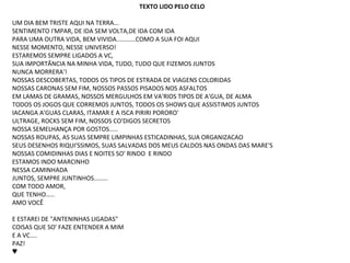 TEXTO LIDO PELO CELO

UM DIA BEM TRISTE AQUI NA TERRA...
SENTIMENTO I'MPAR, DE IDA SEM VOLTA,DE IDA COM IDA
PARA UMA OUTRA VIDA, BEM VIVIDA...........COMO A SUA FOI AQUI
NESSE MOMENTO, NESSE UNIVERSO!
ESTAREMOS SEMPRE LIGADOS A VC,
SUA IMPORTÂNCIA NA MINHA VIDA, TUDO, TUDO QUE FIZEMOS JUNTOS
NUNCA MORRERA'!
NOSSAS DESCOBERTAS, TODOS OS TIPOS DE ESTRADA DE VIAGENS COLORIDAS
NOSSAS CARONAS SEM FIM, NOSSOS PASSOS PISADOS NOS ASFALTOS
EM LAMAS DE GRAMAS, NOSSOS MERGULHOS EM VA'RIOS TIPOS DE A'GUA, DE ALMA
TODOS OS JOGOS QUE CORREMOS JUNTOS, TODOS OS SHOWS QUE ASSISTIMOS JUNTOS
IACANGA A'GUAS CLARAS, ITAMAR E A ISCA PIRIRI PORORO'
ULTRAGE, ROCKS SEM FIM, NOSSOS CO'DIGOS SECRETOS
NOSSA SEMELHANÇA POR GOSTOS.....
NOSSAS ROUPAS, AS SUAS SEMPRE LIMPINHAS ESTICADINHAS, SUA ORGANIZACAO
SEUS DESENHOS RIQUI'SSIMOS, SUAS SALVADAS DOS MEUS CALDOS NAS ONDAS DAS MARE'S
NOSSAS COMIDINHAS DIAS E NOITES SO' RINDO E RINDO
ESTAMOS INDO MARCINHO
NESSA CAMINHADA
JUNTOS, SEMPRE JUNTINHOS........
COM TODO AMOR,
QUE TENHO.....
AMO VOCÊ

E ESTAREI DE "ANTENINHAS LIGADAS"
COISAS QUE SO' FAZE ENTENDER A MIM
E A VC....
PAZ!
♥
 
