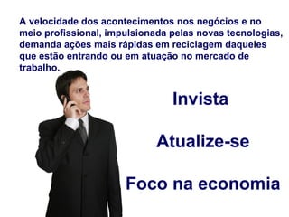 A velocidade dos acontecimentos nos negócios e no
meio profissional, impulsionada pelas novas tecnologias,
demanda ações mais rápidas em reciclagem daqueles
que estão entrando ou em atuação no mercado de
trabalho.


                                Invista

                             Atualize-se

                      Foco na economia
 